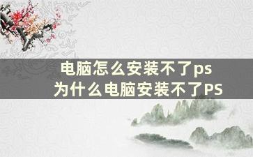 电脑怎么安装不了ps 为什么电脑安装不了PS